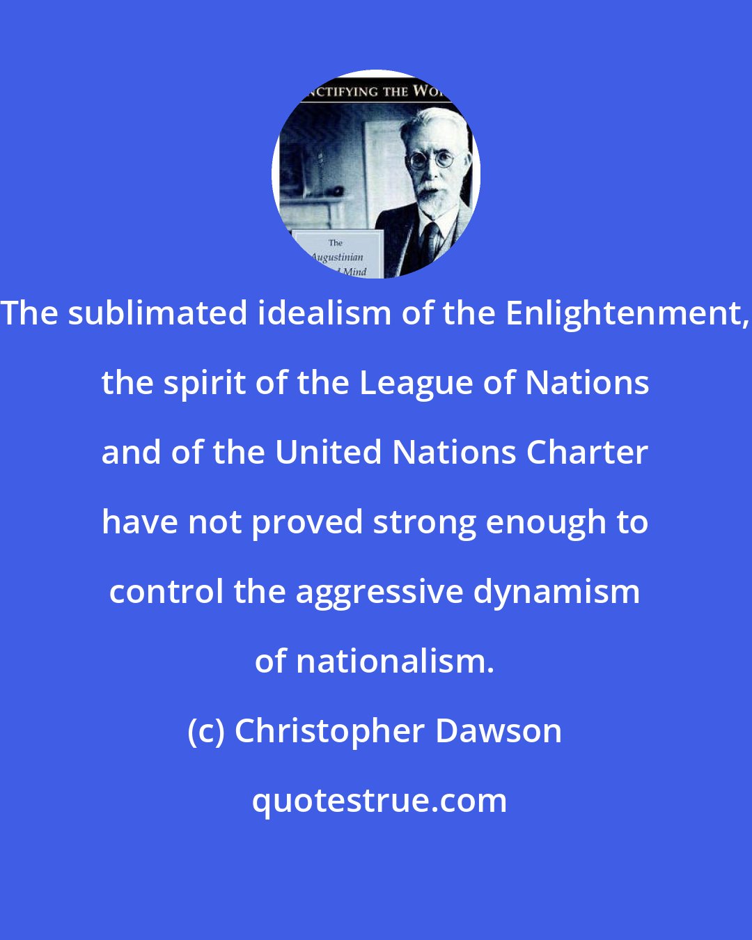 Christopher Dawson: The sublimated idealism of the Enlightenment, the spirit of the League of Nations and of the United Nations Charter have not proved strong enough to control the aggressive dynamism of nationalism.