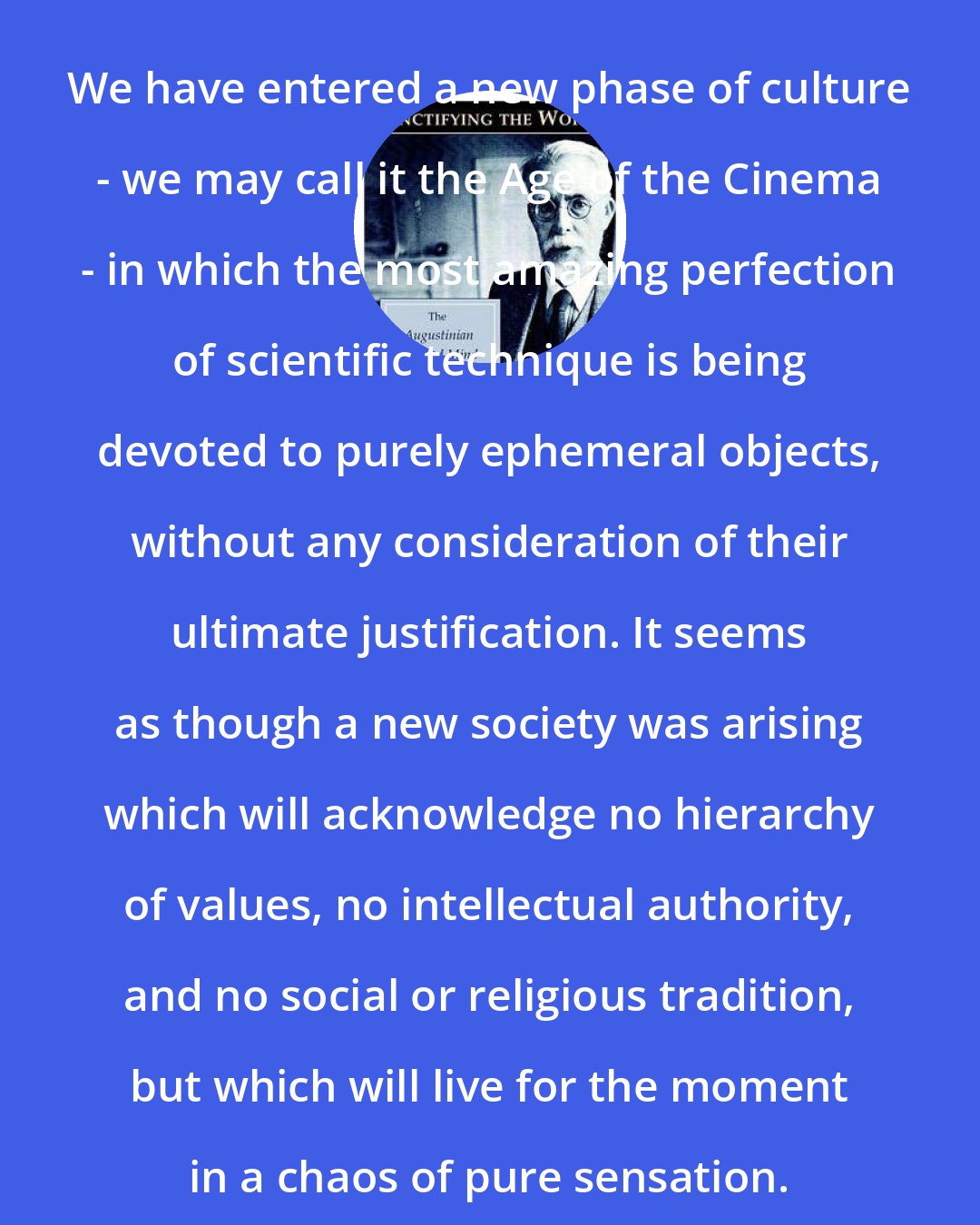 Christopher Dawson: We have entered a new phase of culture - we may call it the Age of the Cinema - in which the most amazing perfection of scientific technique is being devoted to purely ephemeral objects, without any consideration of their ultimate justification. It seems as though a new society was arising which will acknowledge no hierarchy of values, no intellectual authority, and no social or religious tradition, but which will live for the moment in a chaos of pure sensation.