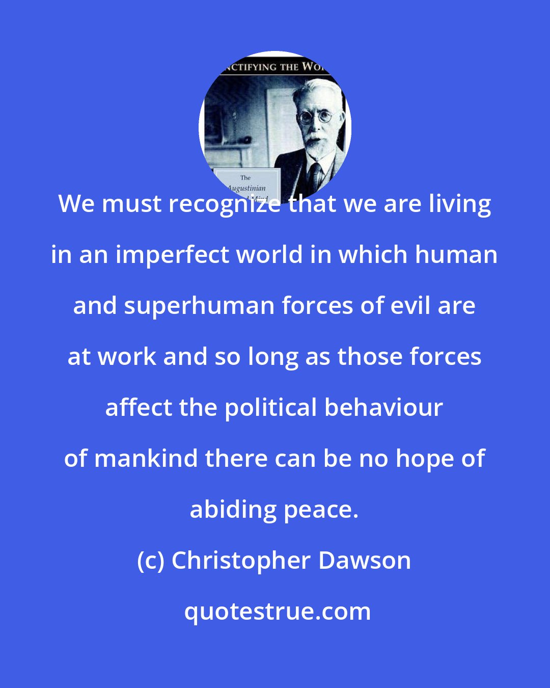 Christopher Dawson: We must recognize that we are living in an imperfect world in which human and superhuman forces of evil are at work and so long as those forces affect the political behaviour of mankind there can be no hope of abiding peace.