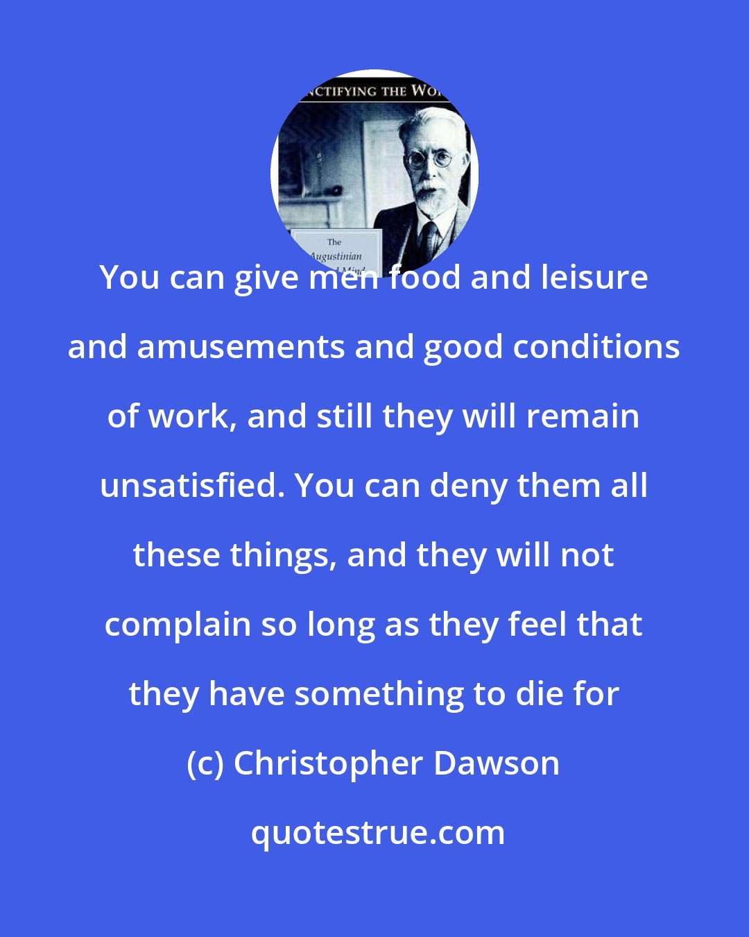 Christopher Dawson: You can give men food and leisure and amusements and good conditions of work, and still they will remain unsatisfied. You can deny them all these things, and they will not complain so long as they feel that they have something to die for