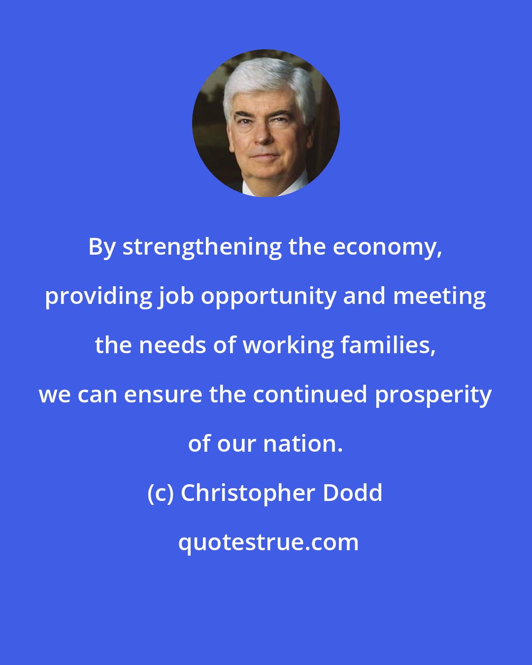 Christopher Dodd: By strengthening the economy, providing job opportunity and meeting the needs of working families, we can ensure the continued prosperity of our nation.