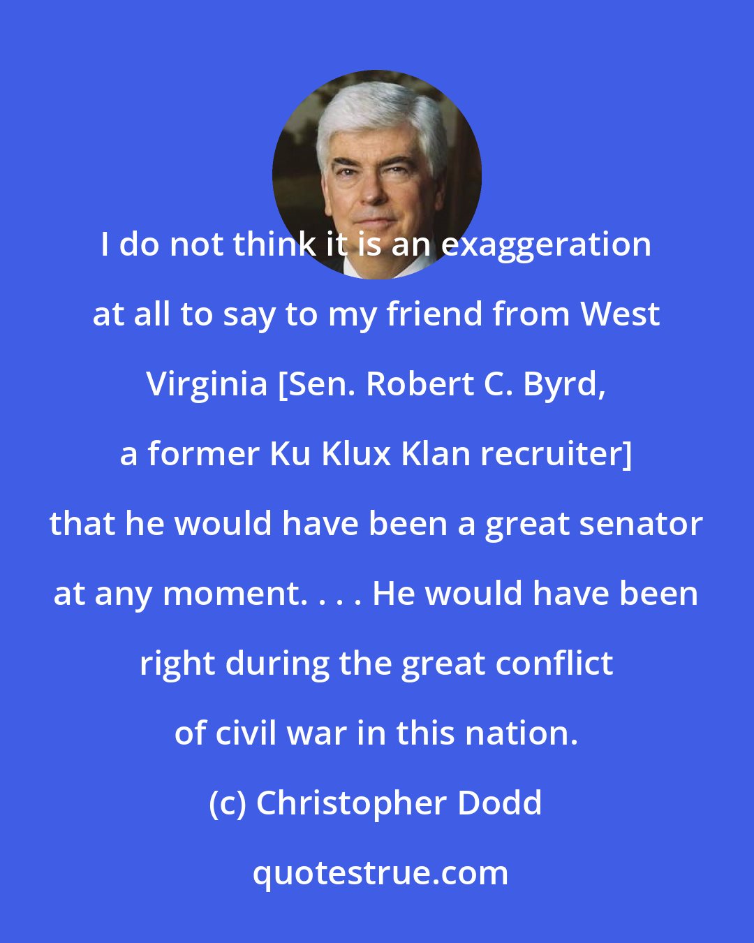 Christopher Dodd: I do not think it is an exaggeration at all to say to my friend from West Virginia [Sen. Robert C. Byrd, a former Ku Klux Klan recruiter] that he would have been a great senator at any moment. . . . He would have been right during the great conflict of civil war in this nation.