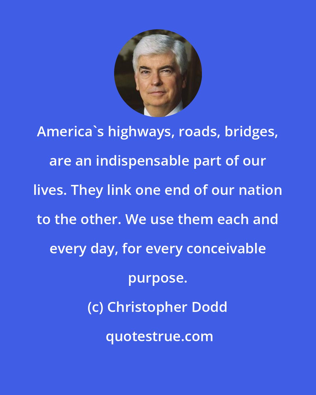 Christopher Dodd: America's highways, roads, bridges, are an indispensable part of our lives. They link one end of our nation to the other. We use them each and every day, for every conceivable purpose.