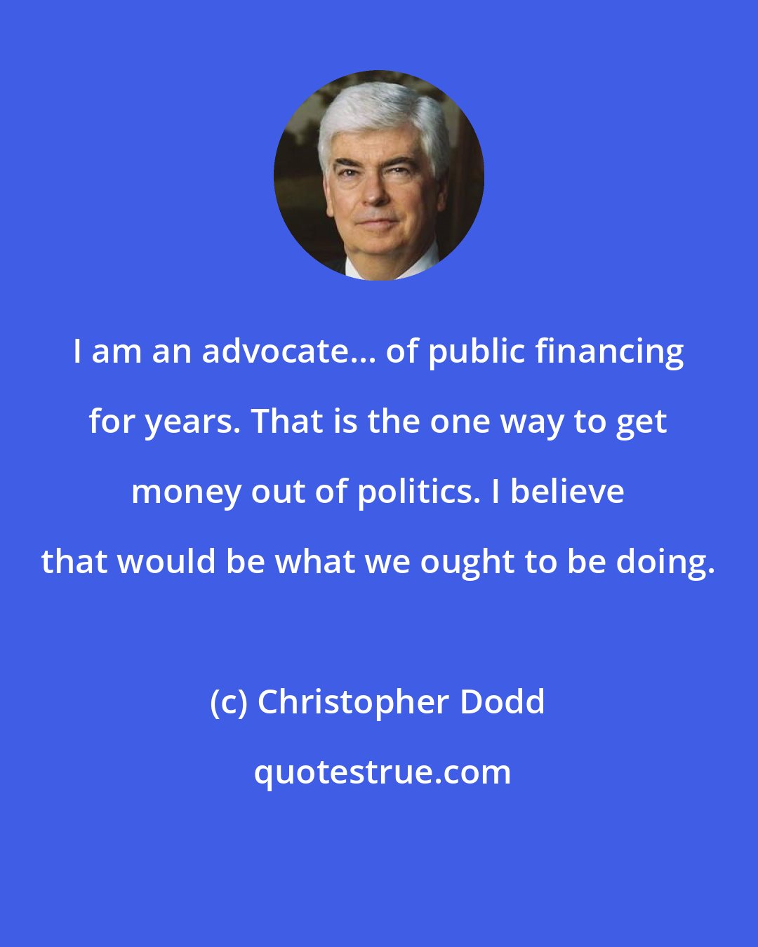 Christopher Dodd: I am an advocate... of public financing for years. That is the one way to get money out of politics. I believe that would be what we ought to be doing.