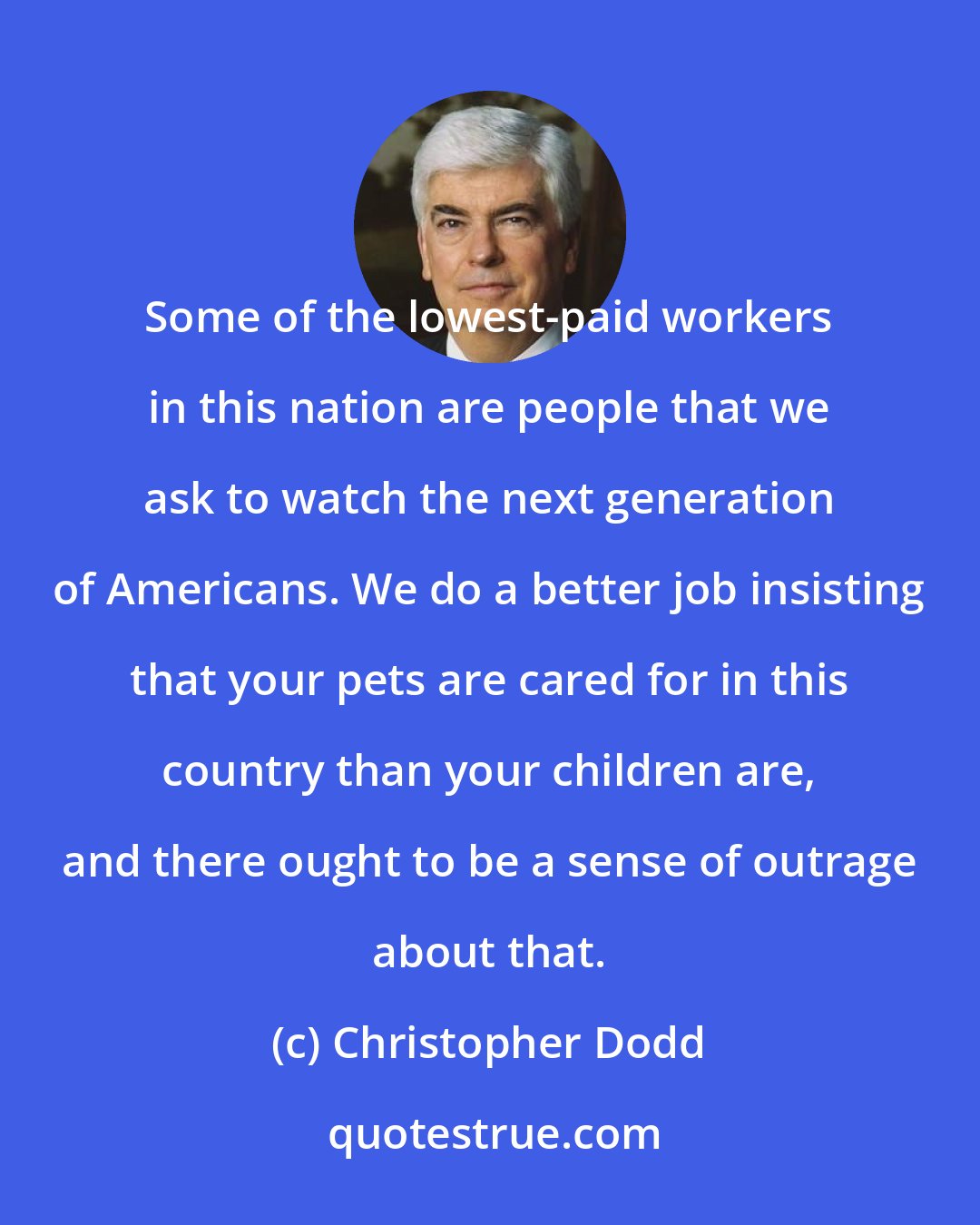 Christopher Dodd: Some of the lowest-paid workers in this nation are people that we ask to watch the next generation of Americans. We do a better job insisting that your pets are cared for in this country than your children are, and there ought to be a sense of outrage about that.