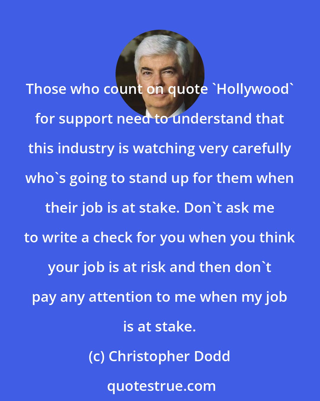 Christopher Dodd: Those who count on quote 'Hollywood' for support need to understand that this industry is watching very carefully who's going to stand up for them when their job is at stake. Don't ask me to write a check for you when you think your job is at risk and then don't pay any attention to me when my job is at stake.