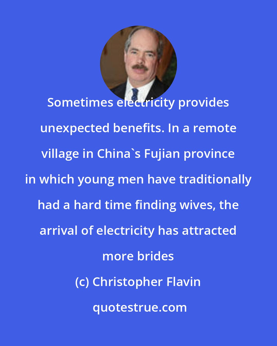 Christopher Flavin: Sometimes electricity provides unexpected benefits. In a remote village in China's Fujian province in which young men have traditionally had a hard time finding wives, the arrival of electricity has attracted more brides