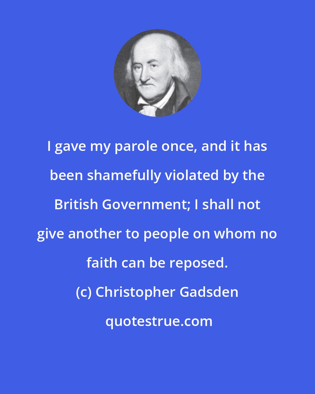 Christopher Gadsden: I gave my parole once, and it has been shamefully violated by the British Government; I shall not give another to people on whom no faith can be reposed.