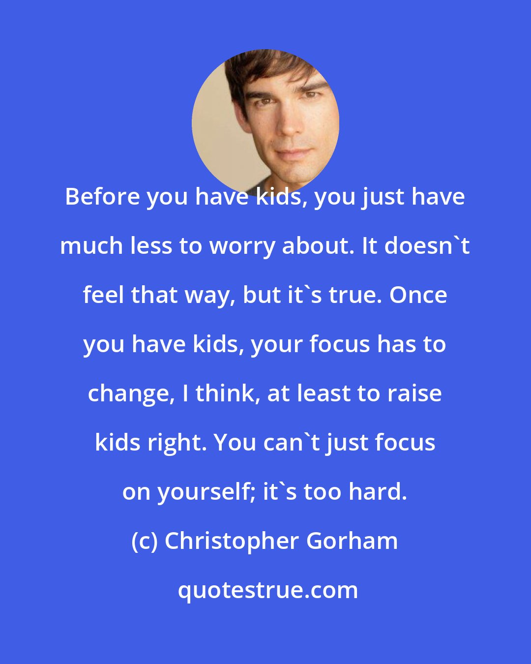 Christopher Gorham: Before you have kids, you just have much less to worry about. It doesn't feel that way, but it's true. Once you have kids, your focus has to change, I think, at least to raise kids right. You can't just focus on yourself; it's too hard.