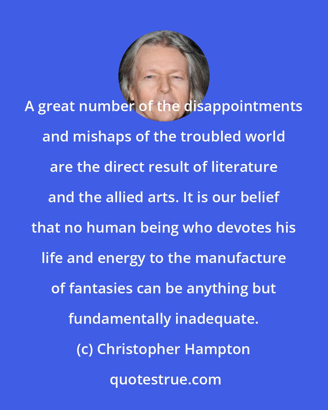 Christopher Hampton: A great number of the disappointments and mishaps of the troubled world are the direct result of literature and the allied arts. It is our belief that no human being who devotes his life and energy to the manufacture of fantasies can be anything but fundamentally inadequate.