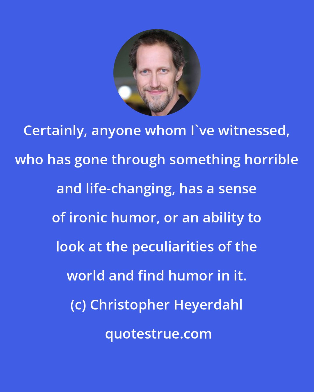 Christopher Heyerdahl: Certainly, anyone whom I've witnessed, who has gone through something horrible and life-changing, has a sense of ironic humor, or an ability to look at the peculiarities of the world and find humor in it.