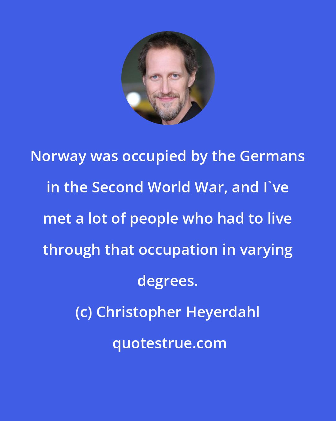 Christopher Heyerdahl: Norway was occupied by the Germans in the Second World War, and I've met a lot of people who had to live through that occupation in varying degrees.