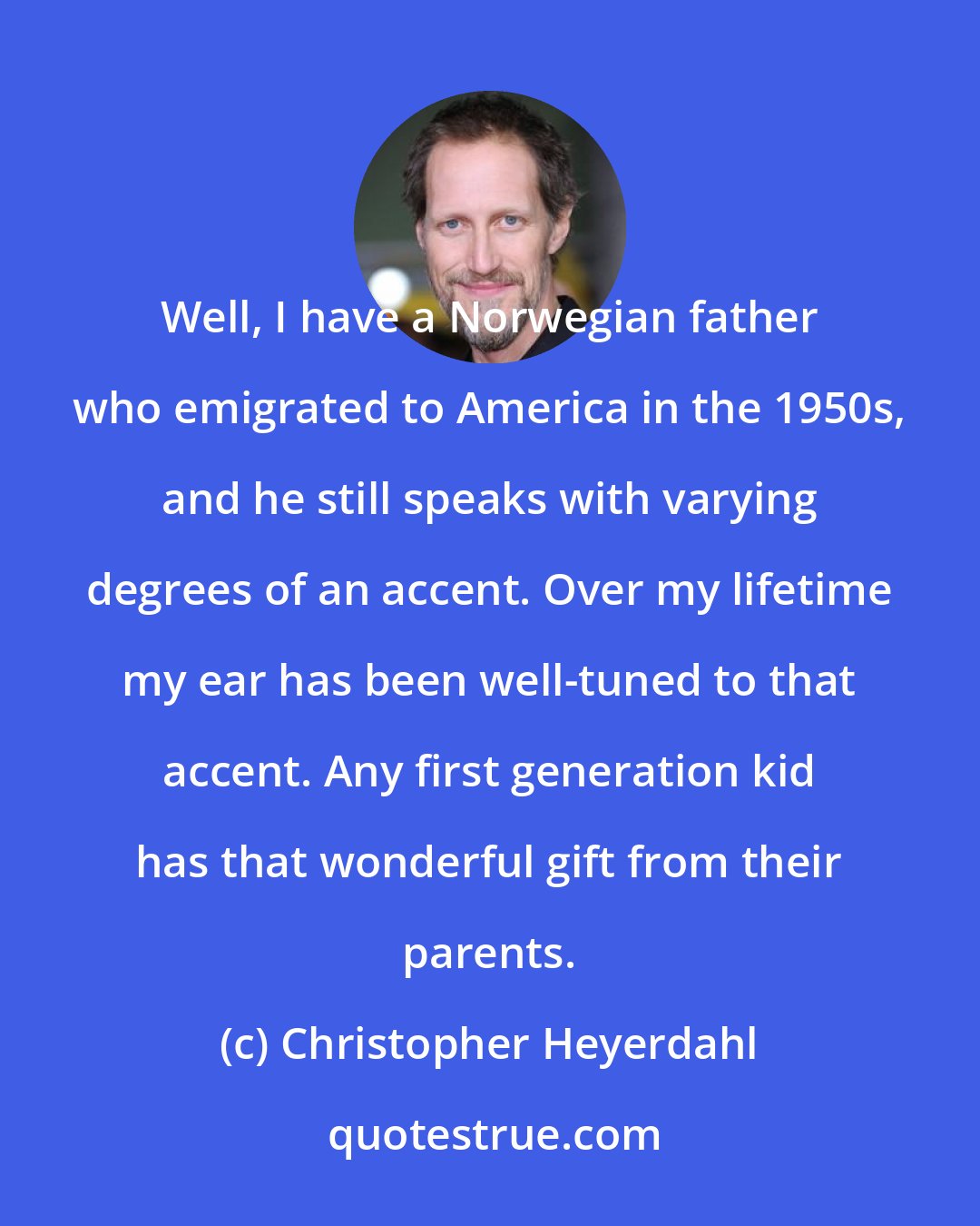 Christopher Heyerdahl: Well, I have a Norwegian father who emigrated to America in the 1950s, and he still speaks with varying degrees of an accent. Over my lifetime my ear has been well-tuned to that accent. Any first generation kid has that wonderful gift from their parents.