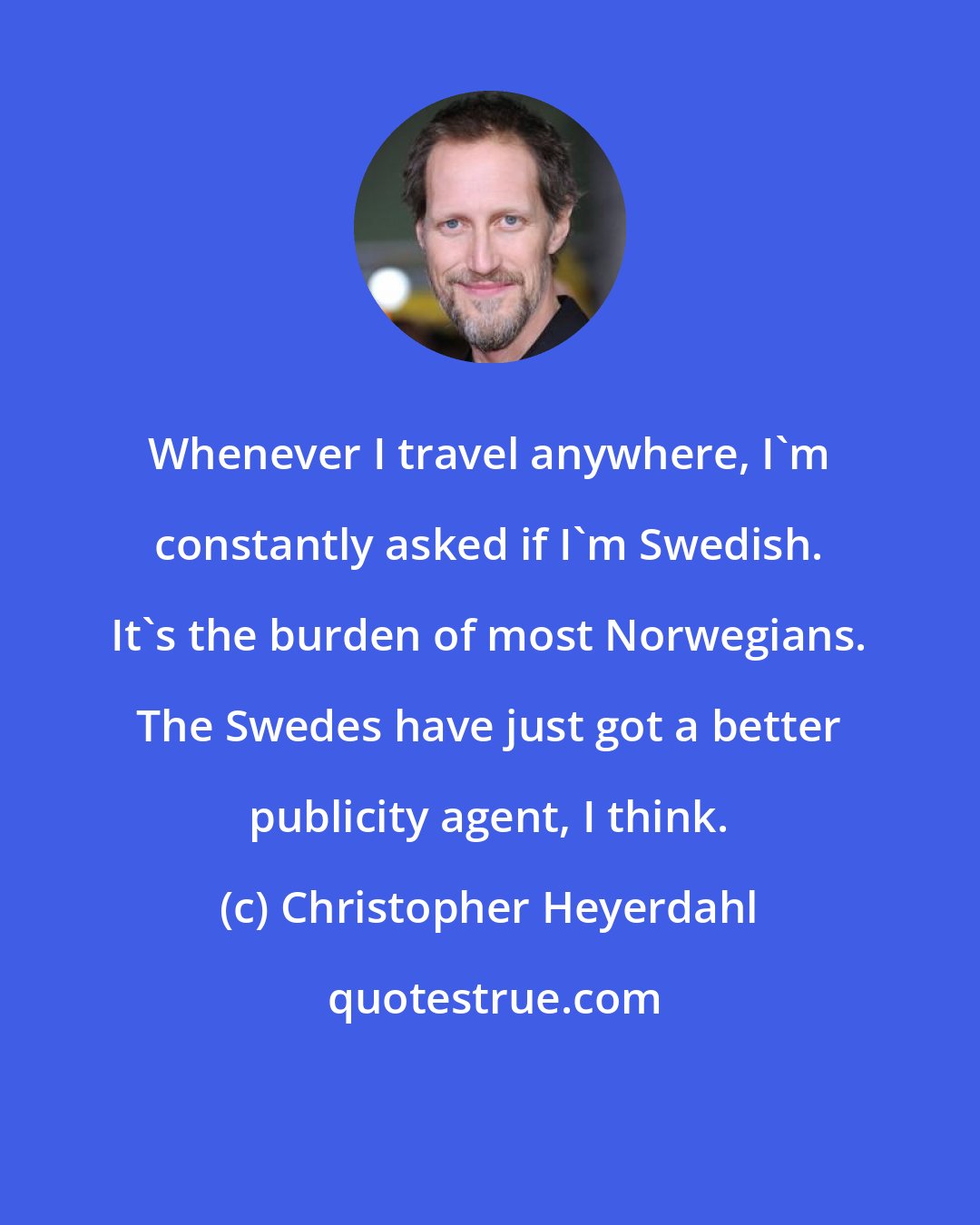 Christopher Heyerdahl: Whenever I travel anywhere, I'm constantly asked if I'm Swedish. It's the burden of most Norwegians. The Swedes have just got a better publicity agent, I think.