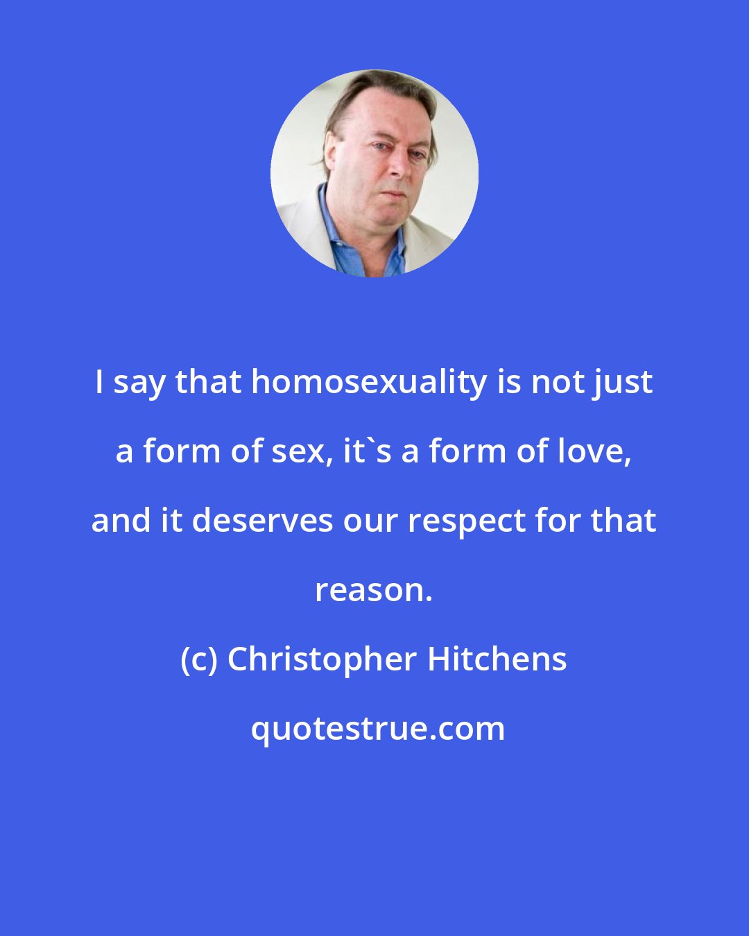 Christopher Hitchens: I say that homosexuality is not just a form of sex, it's a form of love, and it deserves our respect for that reason.