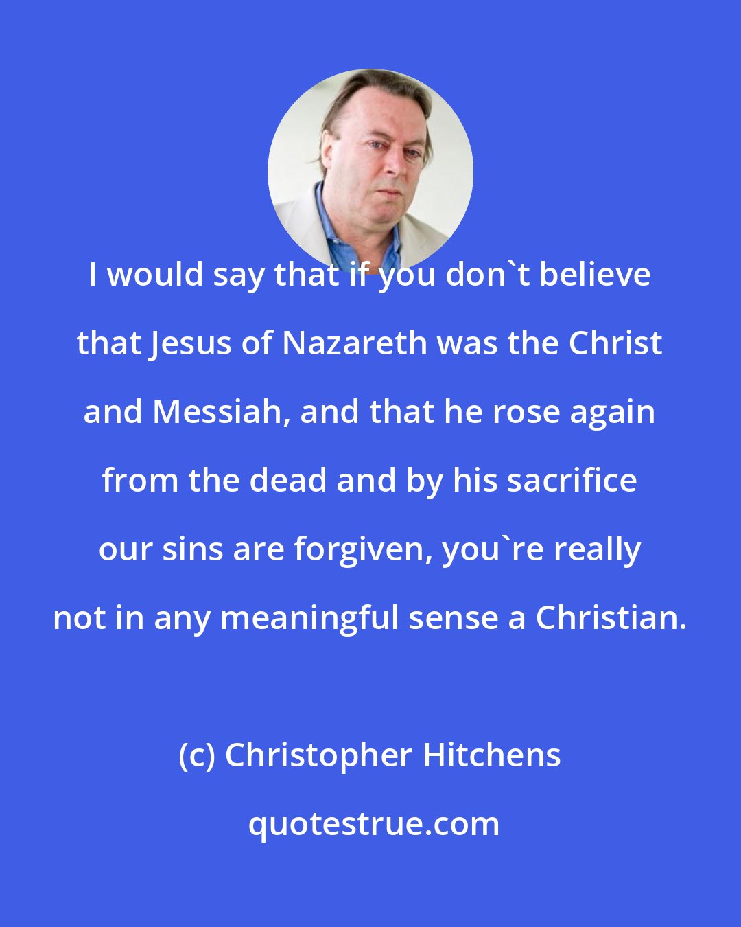Christopher Hitchens: I would say that if you don't believe that Jesus of Nazareth was the Christ and Messiah, and that he rose again from the dead and by his sacrifice our sins are forgiven, you're really not in any meaningful sense a Christian.