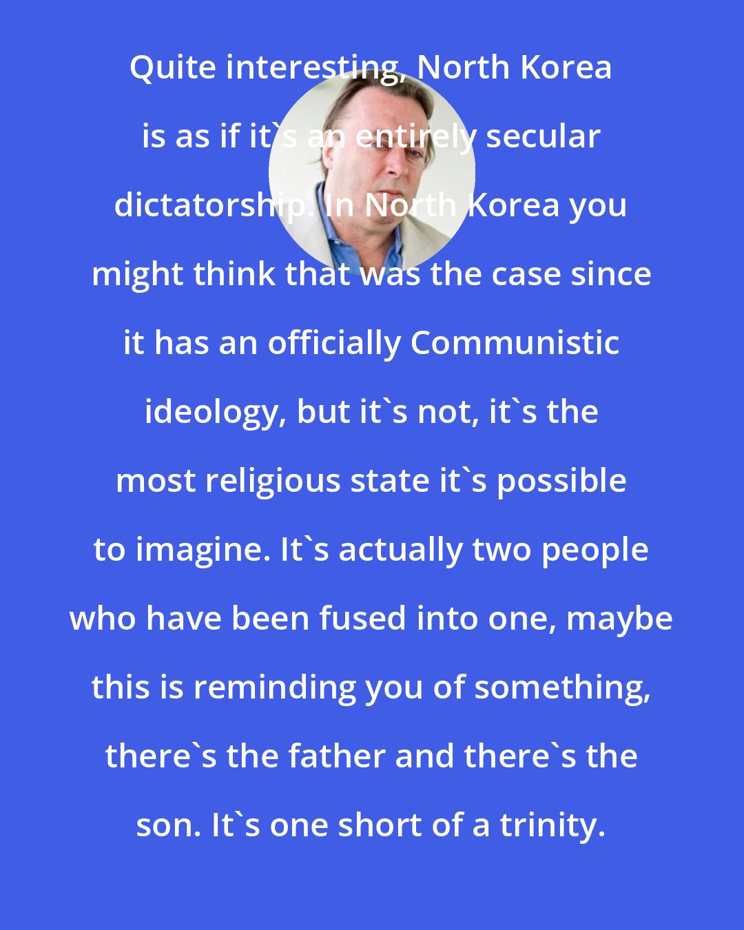 Christopher Hitchens: Quite interesting, North Korea is as if it's an entirely secular dictatorship. In North Korea you might think that was the case since it has an officially Communistic ideology, but it's not, it's the most religious state it's possible to imagine. It's actually two people who have been fused into one, maybe this is reminding you of something, there's the father and there's the son. It's one short of a trinity.