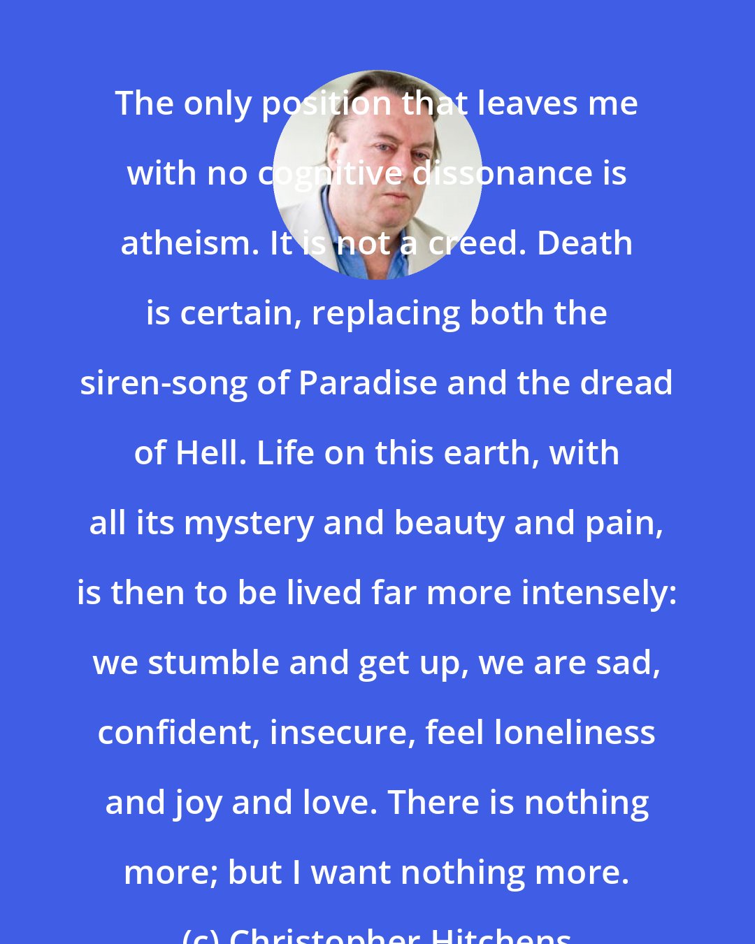 Christopher Hitchens: The only position that leaves me with no cognitive dissonance is atheism. It is not a creed. Death is certain, replacing both the siren-song of Paradise and the dread of Hell. Life on this earth, with all its mystery and beauty and pain, is then to be lived far more intensely: we stumble and get up, we are sad, confident, insecure, feel loneliness and joy and love. There is nothing more; but I want nothing more.