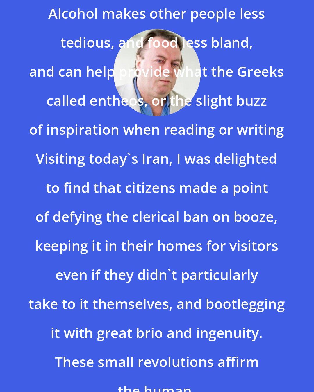 Christopher Hitchens: Alcohol makes other people less tedious, and food less bland, and can help provide what the Greeks called entheos, or the slight buzz of inspiration when reading or writing Visiting today's Iran, I was delighted to find that citizens made a point of defying the clerical ban on booze, keeping it in their homes for visitors even if they didn't particularly take to it themselves, and bootlegging it with great brio and ingenuity. These small revolutions affirm the human.
