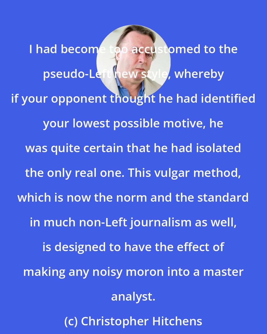 Christopher Hitchens: I had become too accustomed to the pseudo-Left new style, whereby if your opponent thought he had identified your lowest possible motive, he was quite certain that he had isolated the only real one. This vulgar method, which is now the norm and the standard in much non-Left journalism as well, is designed to have the effect of making any noisy moron into a master analyst.