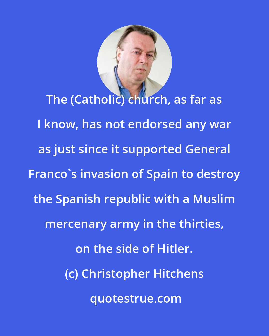 Christopher Hitchens: The (Catholic) church, as far as I know, has not endorsed any war as just since it supported General Franco's invasion of Spain to destroy the Spanish republic with a Muslim mercenary army in the thirties, on the side of Hitler.
