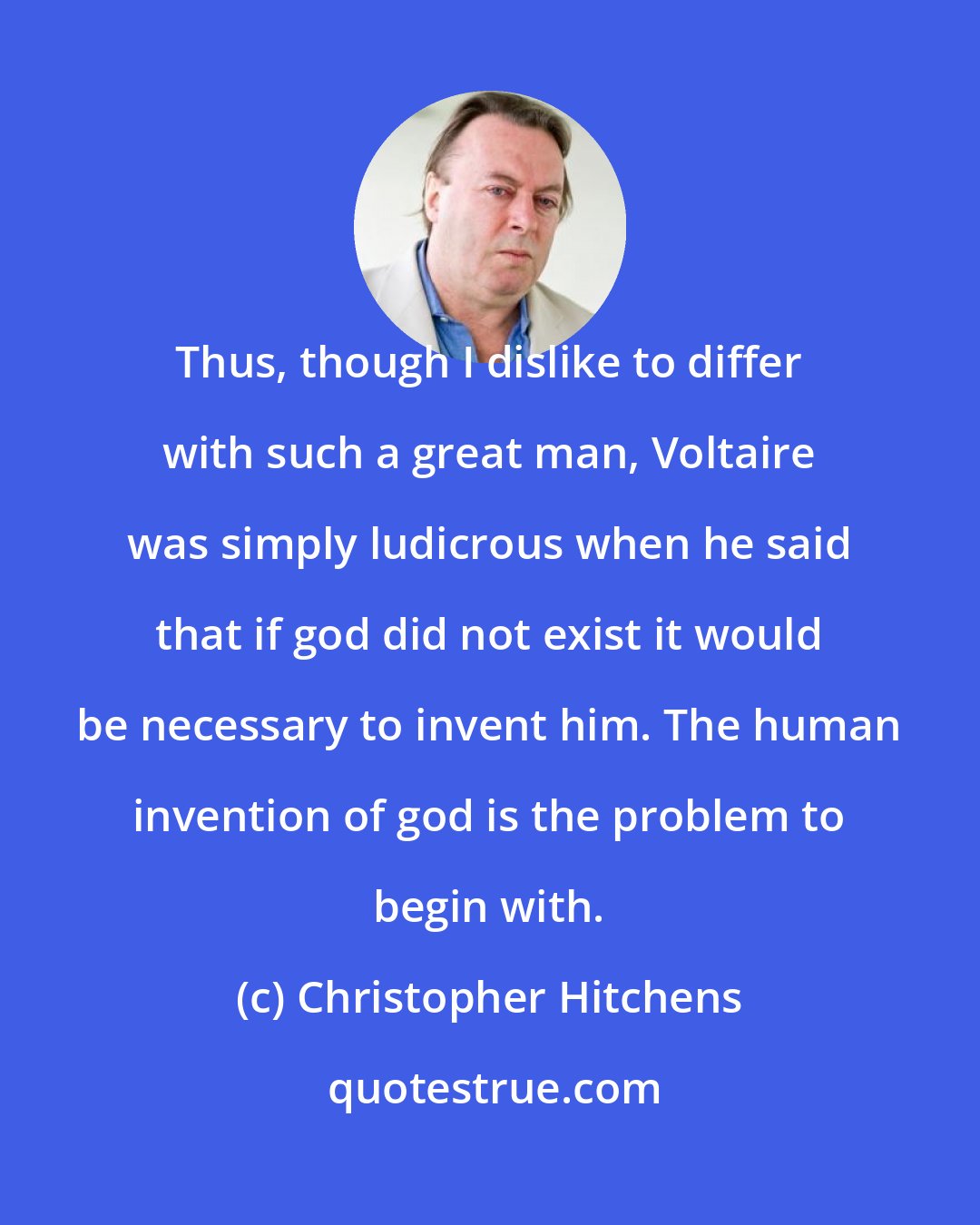 Christopher Hitchens: Thus, though I dislike to differ with such a great man, Voltaire was simply ludicrous when he said that if god did not exist it would be necessary to invent him. The human invention of god is the problem to begin with.