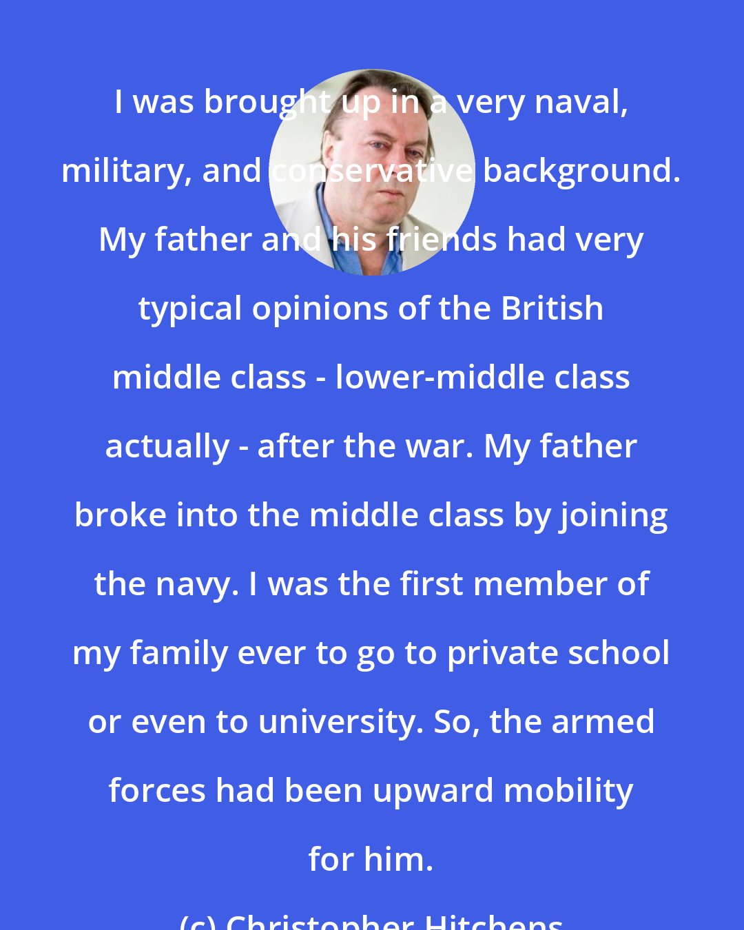 Christopher Hitchens: I was brought up in a very naval, military, and conservative background. My father and his friends had very typical opinions of the British middle class - lower-middle class actually - after the war. My father broke into the middle class by joining the navy. I was the first member of my family ever to go to private school or even to university. So, the armed forces had been upward mobility for him.