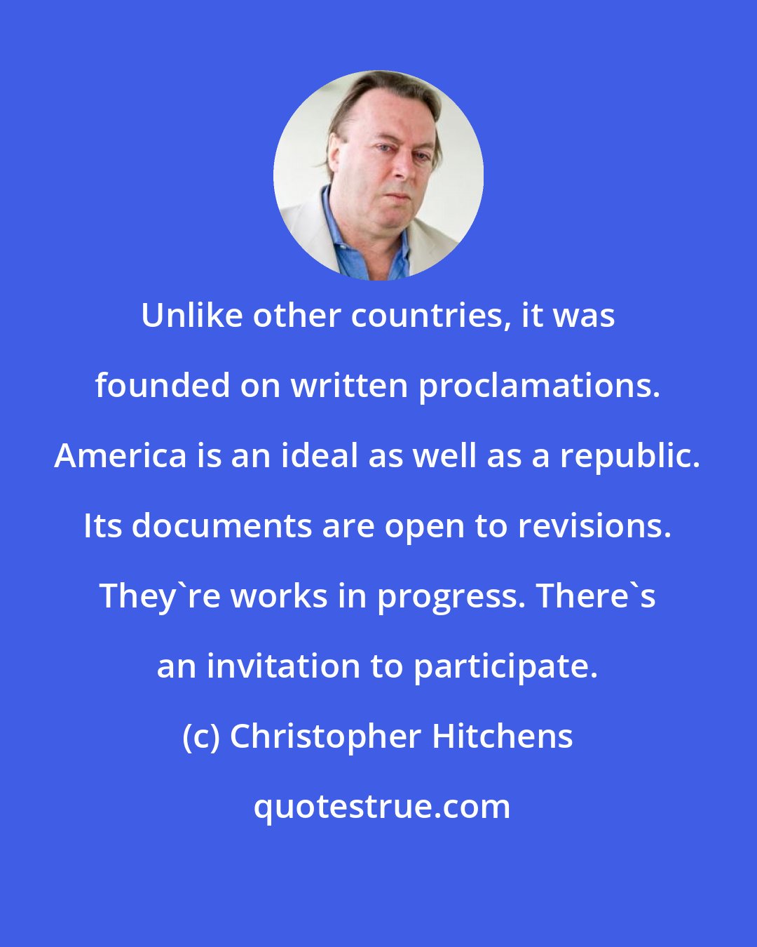 Christopher Hitchens: Unlike other countries, it was founded on written proclamations. America is an ideal as well as a republic. Its documents are open to revisions. They're works in progress. There's an invitation to participate.