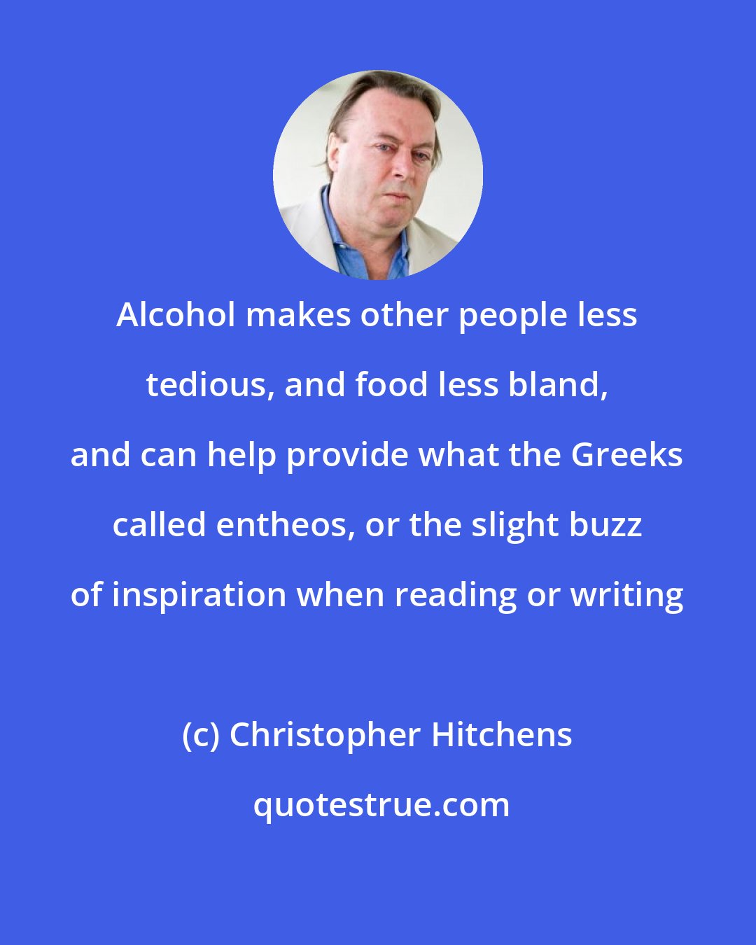 Christopher Hitchens: Alcohol makes other people less tedious, and food less bland, and can help provide what the Greeks called entheos, or the slight buzz of inspiration when reading or writing