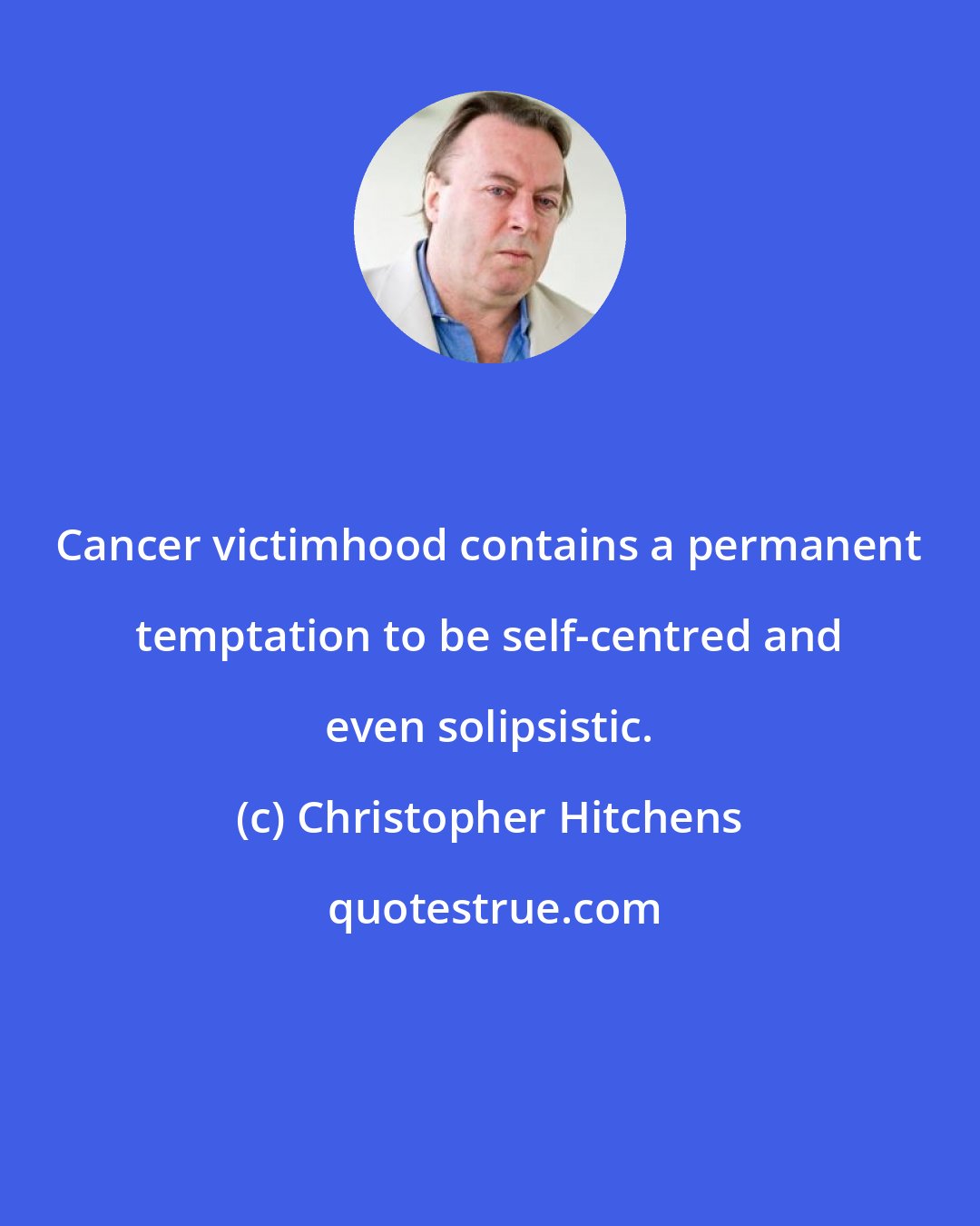 Christopher Hitchens: Cancer victimhood contains a permanent temptation to be self-centred and even solipsistic.