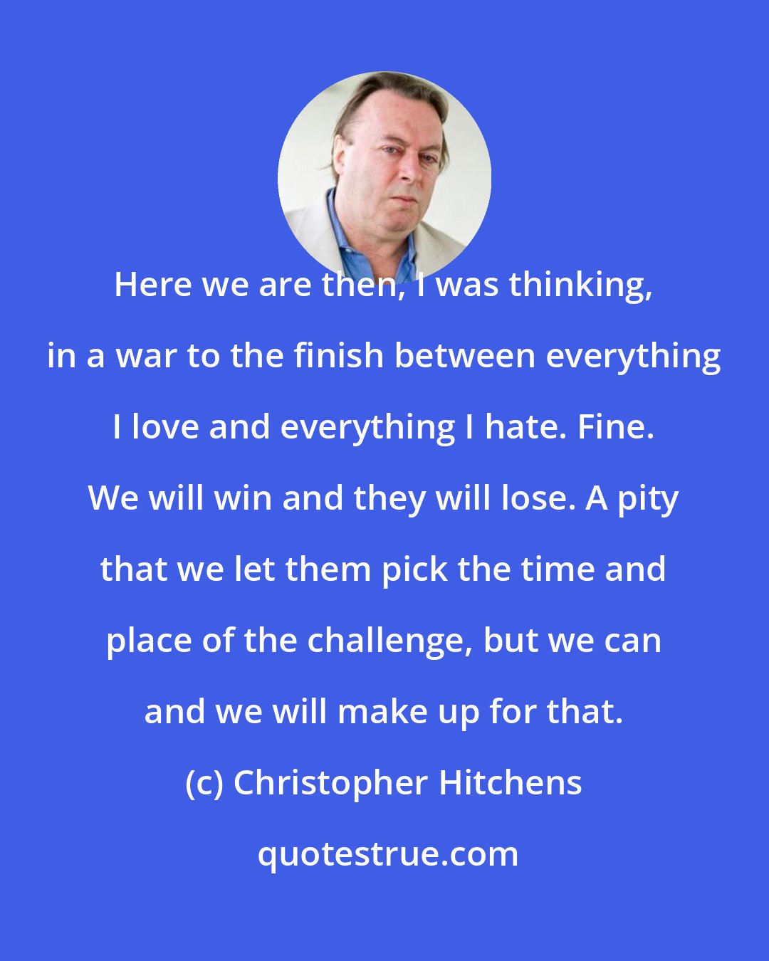 Christopher Hitchens: Here we are then, I was thinking, in a war to the finish between everything I love and everything I hate. Fine. We will win and they will lose. A pity that we let them pick the time and place of the challenge, but we can and we will make up for that.