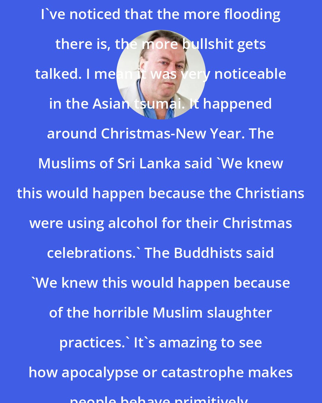 Christopher Hitchens: I've noticed that the more flooding there is, the more bullshit gets talked. I mean it was very noticeable in the Asian tsumai. It happened around Christmas-New Year. The Muslims of Sri Lanka said 'We knew this would happen because the Christians were using alcohol for their Christmas celebrations.' The Buddhists said 'We knew this would happen because of the horrible Muslim slaughter practices.' It's amazing to see how apocalypse or catastrophe makes people behave primitively.