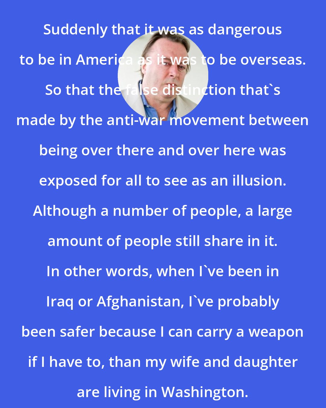 Christopher Hitchens: Suddenly that it was as dangerous to be in America as it was to be overseas. So that the false distinction that's made by the anti-war movement between being over there and over here was exposed for all to see as an illusion. Although a number of people, a large amount of people still share in it. In other words, when I've been in Iraq or Afghanistan, I've probably been safer because I can carry a weapon if I have to, than my wife and daughter are living in Washington.