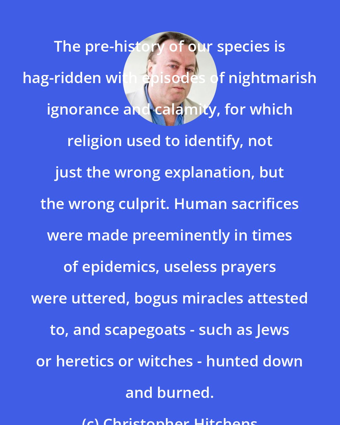 Christopher Hitchens: The pre-history of our species is hag-ridden with episodes of nightmarish ignorance and calamity, for which religion used to identify, not just the wrong explanation, but the wrong culprit. Human sacrifices were made preeminently in times of epidemics, useless prayers were uttered, bogus miracles attested to, and scapegoats - such as Jews or heretics or witches - hunted down and burned.