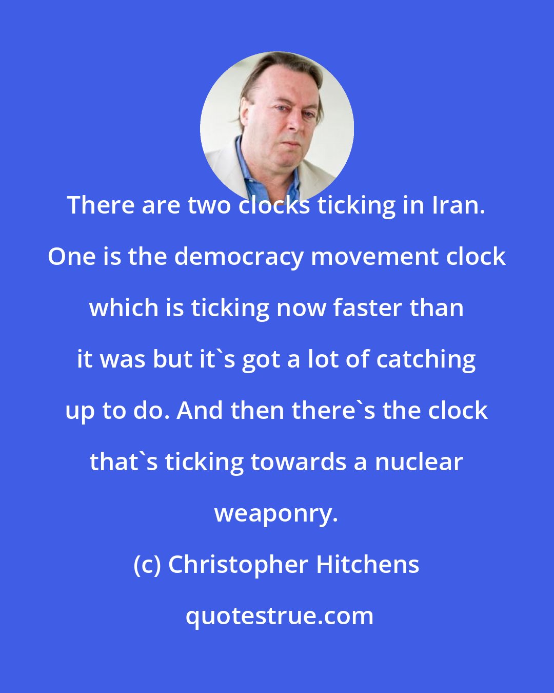 Christopher Hitchens: There are two clocks ticking in Iran. One is the democracy movement clock which is ticking now faster than it was but it's got a lot of catching up to do. And then there's the clock that's ticking towards a nuclear weaponry.