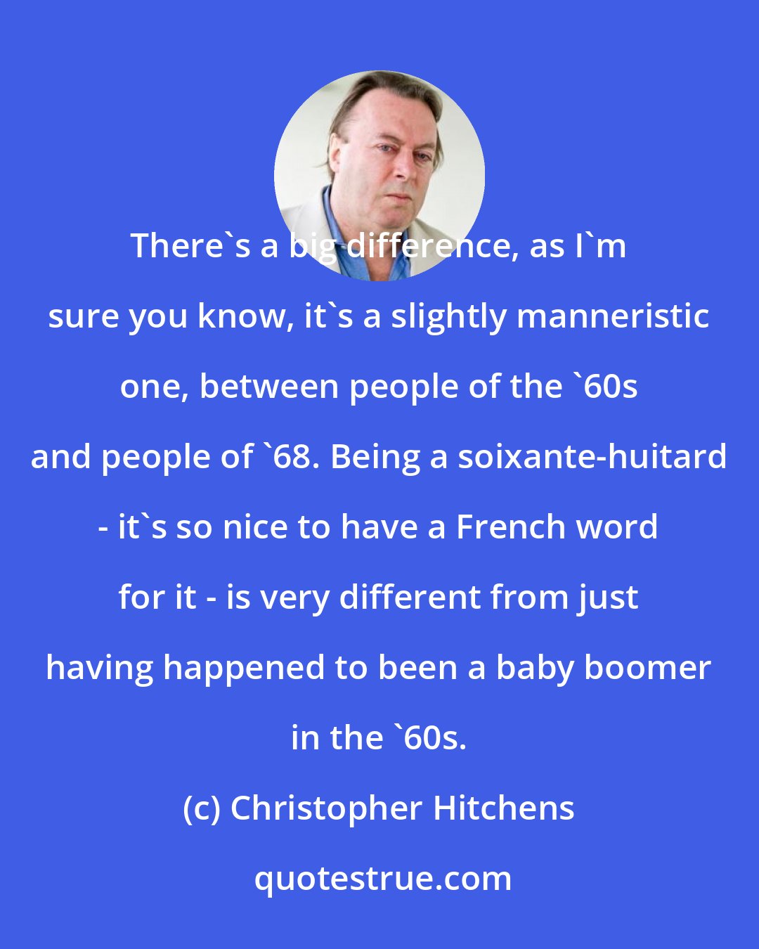 Christopher Hitchens: There's a big difference, as I'm sure you know, it's a slightly manneristic one, between people of the '60s and people of '68. Being a soixante-huitard - it's so nice to have a French word for it - is very different from just having happened to been a baby boomer in the '60s.