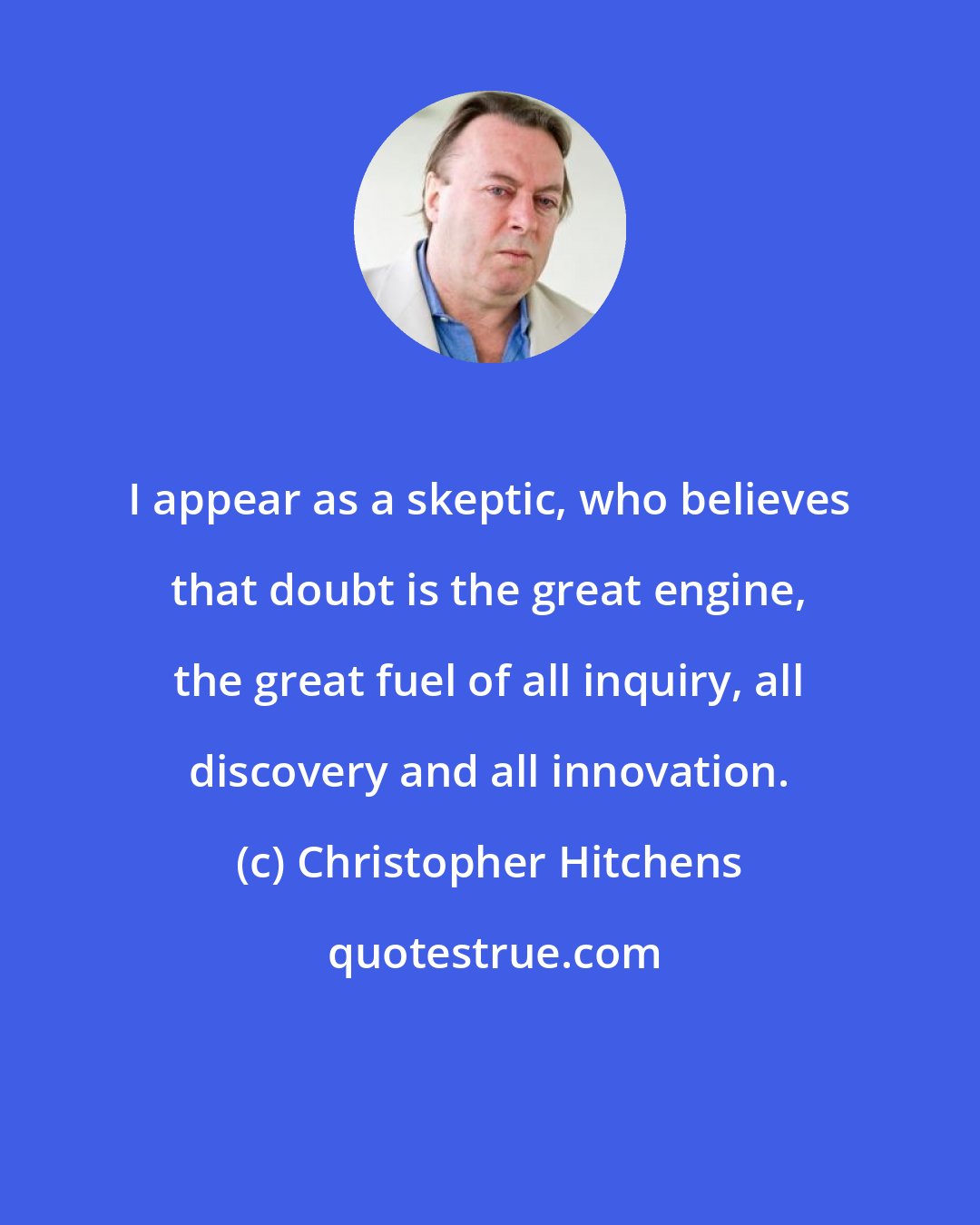 Christopher Hitchens: I appear as a skeptic, who believes that doubt is the great engine, the great fuel of all inquiry, all discovery and all innovation.