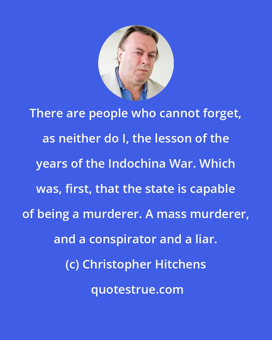 Christopher Hitchens: There are people who cannot forget, as neither do I, the lesson of the years of the Indochina War. Which was, first, that the state is capable of being a murderer. A mass murderer, and a conspirator and a liar.