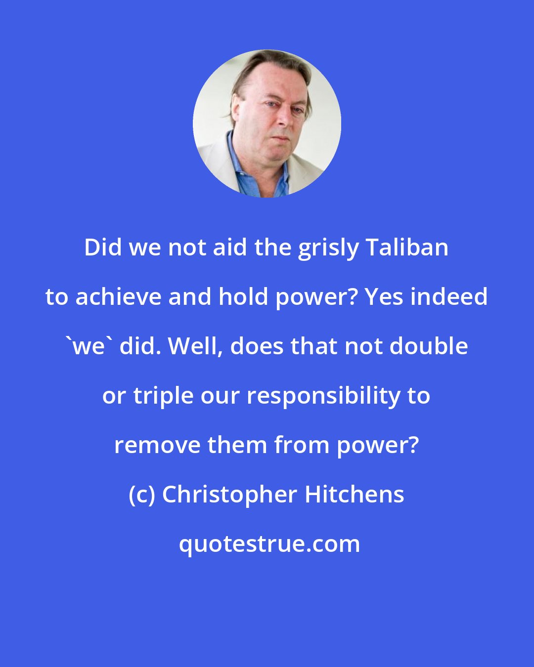 Christopher Hitchens: Did we not aid the grisly Taliban to achieve and hold power? Yes indeed 'we' did. Well, does that not double or triple our responsibility to remove them from power?