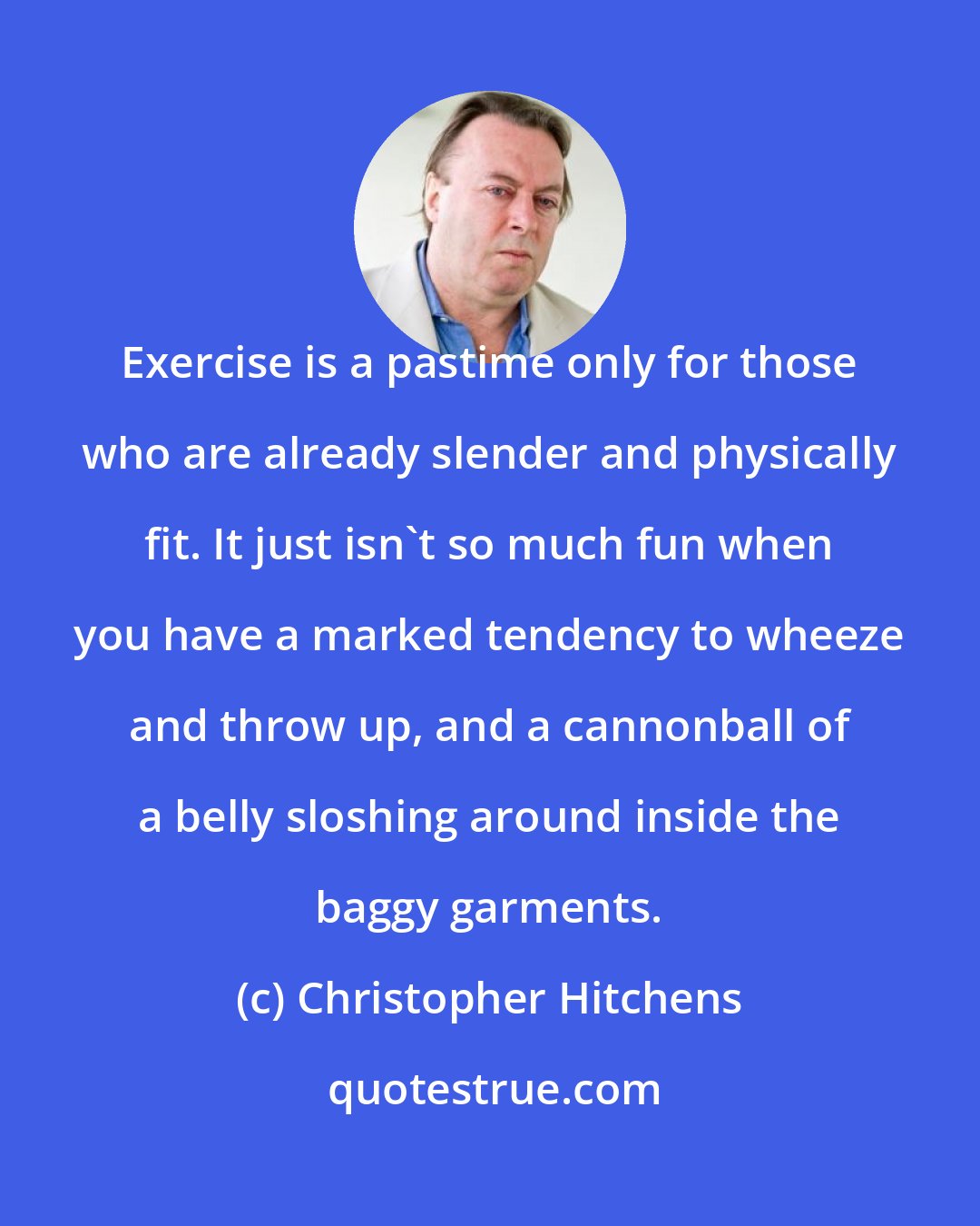 Christopher Hitchens: Exercise is a pastime only for those who are already slender and physically fit. It just isn't so much fun when you have a marked tendency to wheeze and throw up, and a cannonball of a belly sloshing around inside the baggy garments.