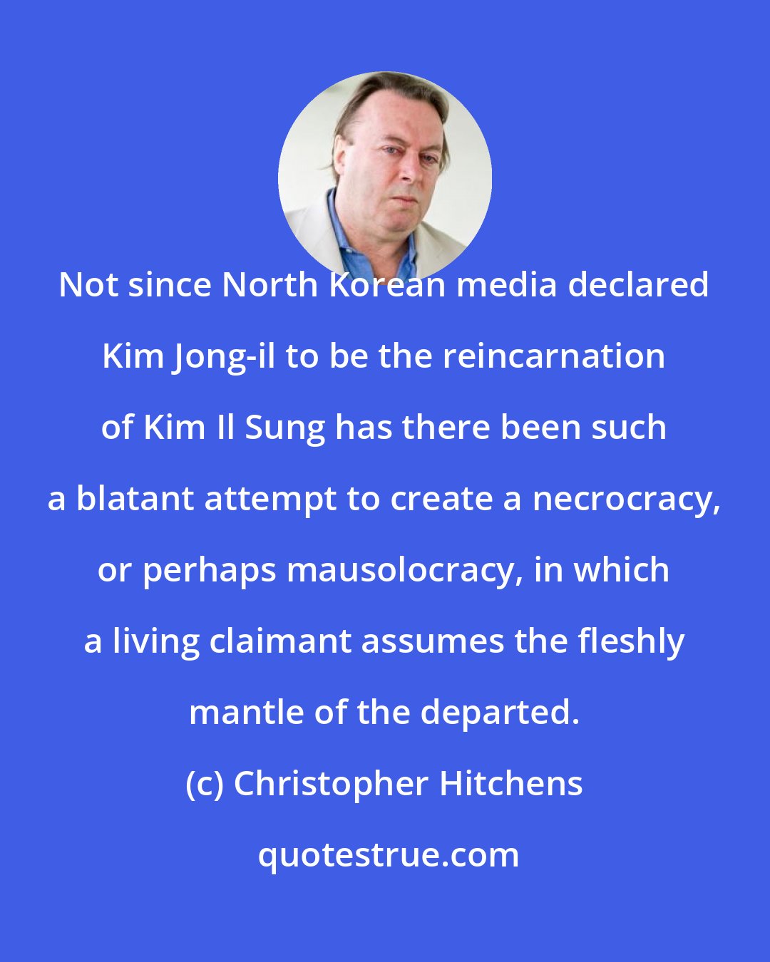 Christopher Hitchens: Not since North Korean media declared Kim Jong-il to be the reincarnation of Kim Il Sung has there been such a blatant attempt to create a necrocracy, or perhaps mausolocracy, in which a living claimant assumes the fleshly mantle of the departed.