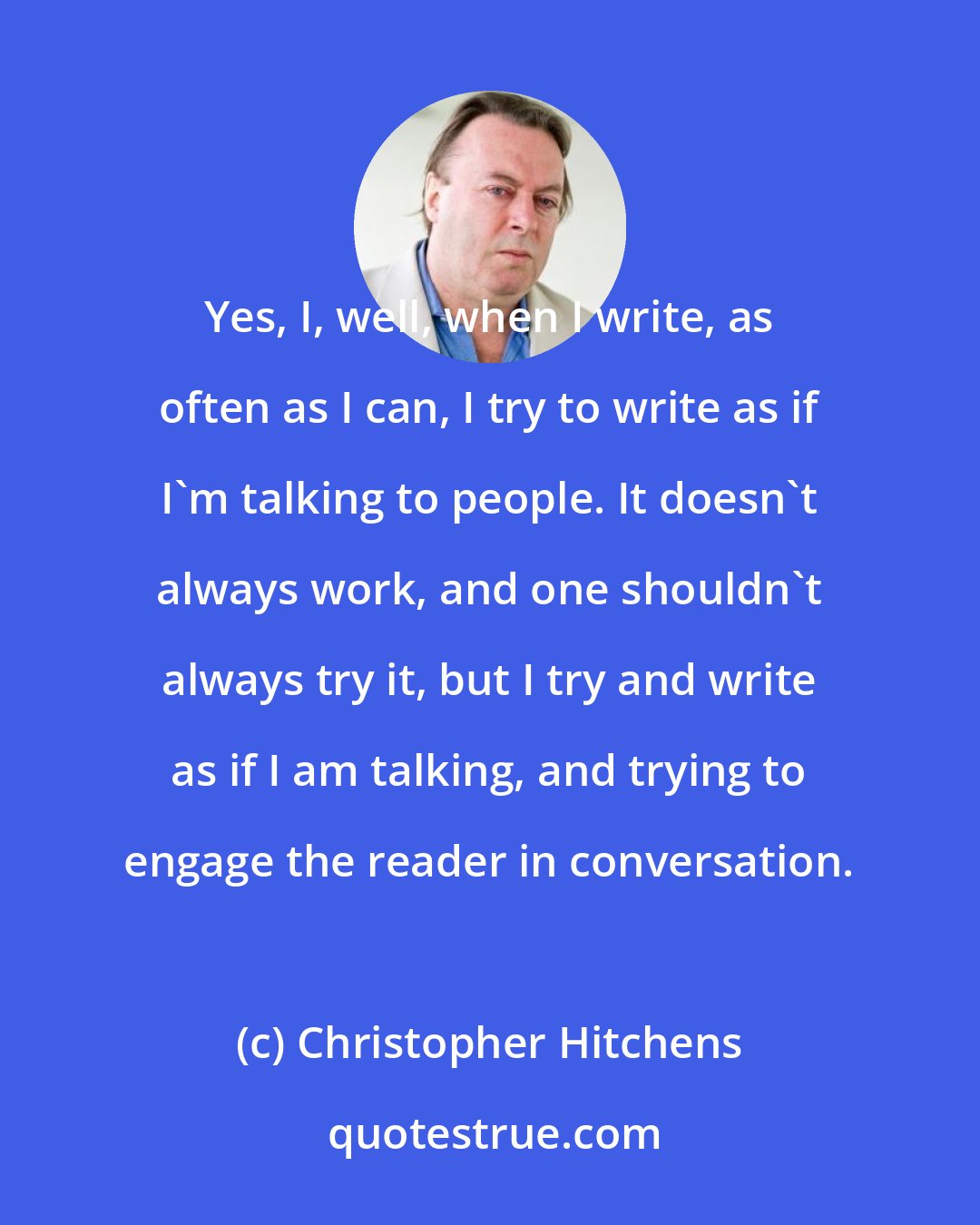 Christopher Hitchens: Yes, I, well, when I write, as often as I can, I try to write as if I'm talking to people. It doesn't always work, and one shouldn't always try it, but I try and write as if I am talking, and trying to engage the reader in conversation.