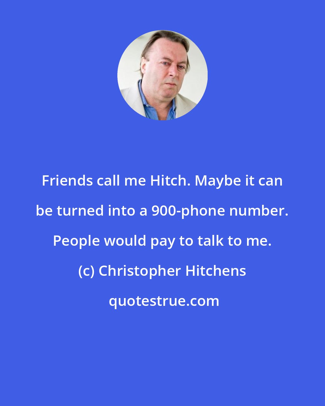 Christopher Hitchens: Friends call me Hitch. Maybe it can be turned into a 900-phone number. People would pay to talk to me.