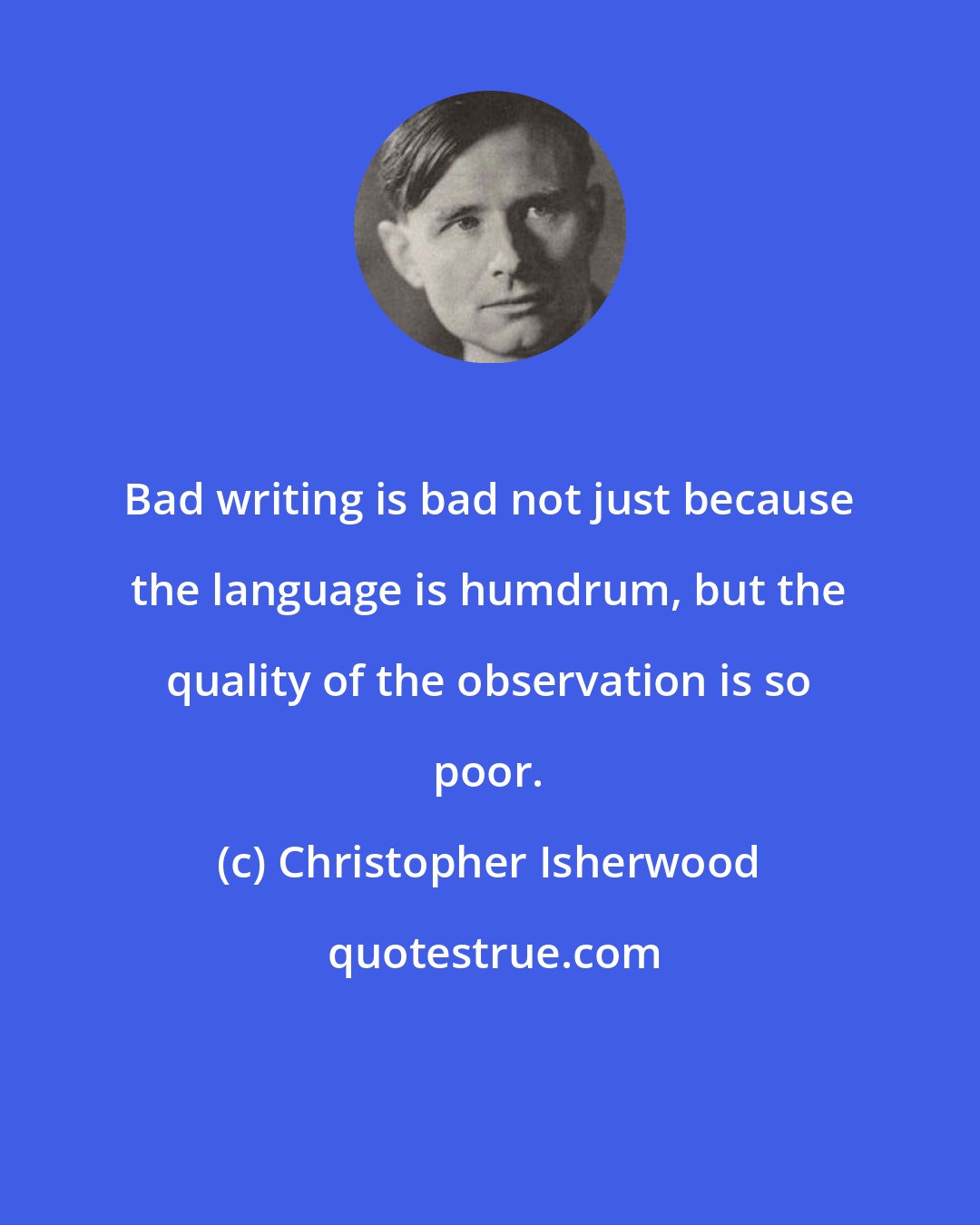 Christopher Isherwood: Bad writing is bad not just because the language is humdrum, but the quality of the observation is so poor.