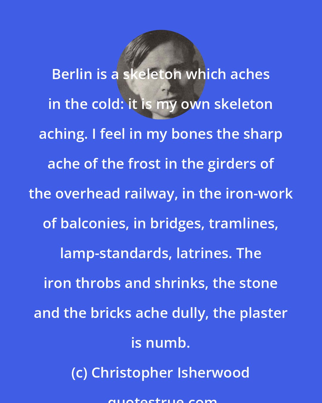 Christopher Isherwood: Berlin is a skeleton which aches in the cold: it is my own skeleton aching. I feel in my bones the sharp ache of the frost in the girders of the overhead railway, in the iron-work of balconies, in bridges, tramlines, lamp-standards, latrines. The iron throbs and shrinks, the stone and the bricks ache dully, the plaster is numb.