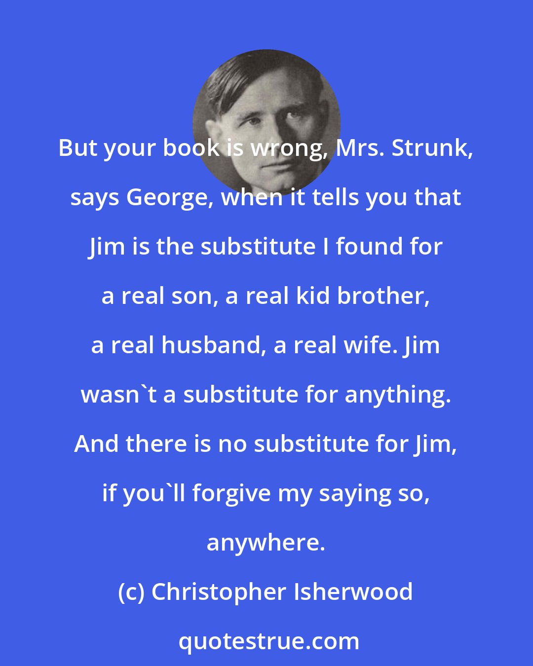 Christopher Isherwood: But your book is wrong, Mrs. Strunk, says George, when it tells you that Jim is the substitute I found for a real son, a real kid brother, a real husband, a real wife. Jim wasn't a substitute for anything. And there is no substitute for Jim, if you'll forgive my saying so, anywhere.