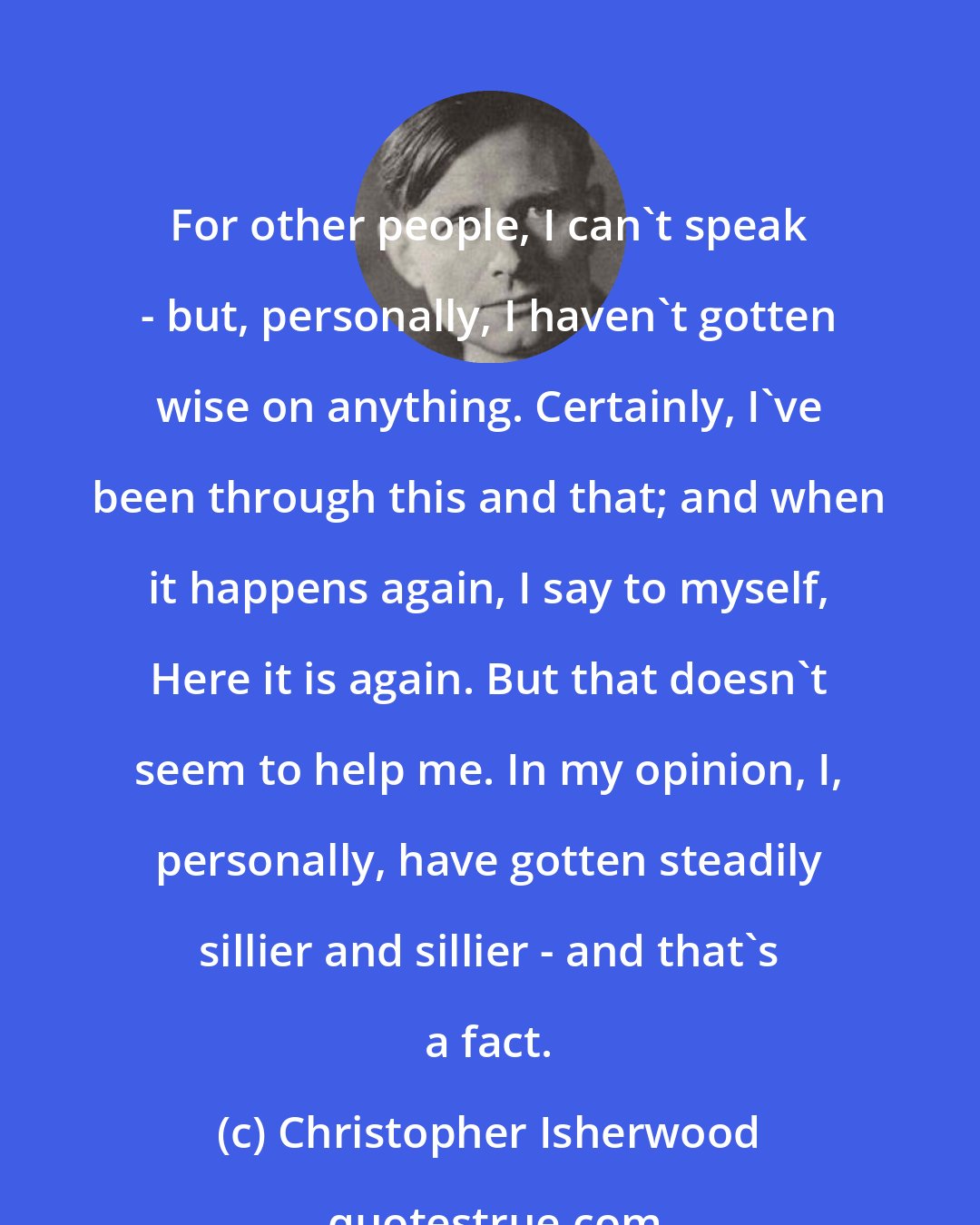 Christopher Isherwood: For other people, I can't speak - but, personally, I haven't gotten wise on anything. Certainly, I've been through this and that; and when it happens again, I say to myself, Here it is again. But that doesn't seem to help me. In my opinion, I, personally, have gotten steadily sillier and sillier - and that's a fact.