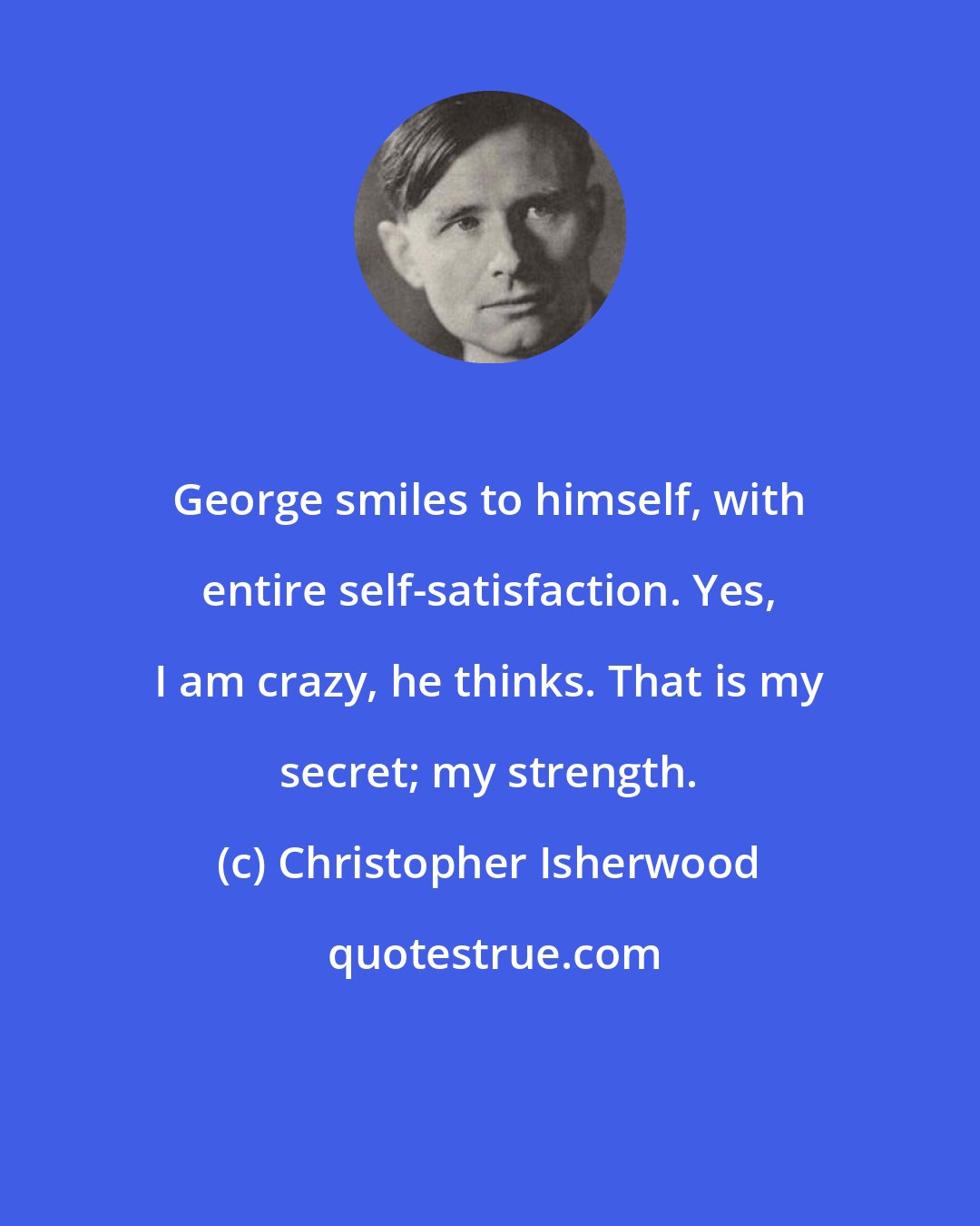 Christopher Isherwood: George smiles to himself, with entire self-satisfaction. Yes, I am crazy, he thinks. That is my secret; my strength.