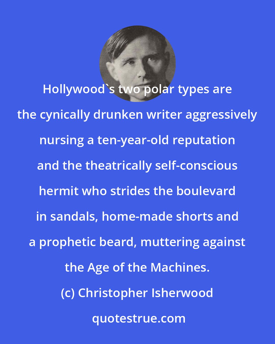 Christopher Isherwood: Hollywood's two polar types are the cynically drunken writer aggressively nursing a ten-year-old reputation and the theatrically self-conscious hermit who strides the boulevard in sandals, home-made shorts and a prophetic beard, muttering against the Age of the Machines.