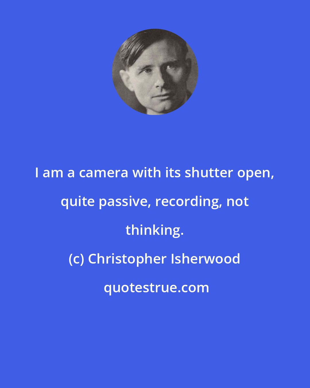 Christopher Isherwood: I am a camera with its shutter open, quite passive, recording, not thinking.